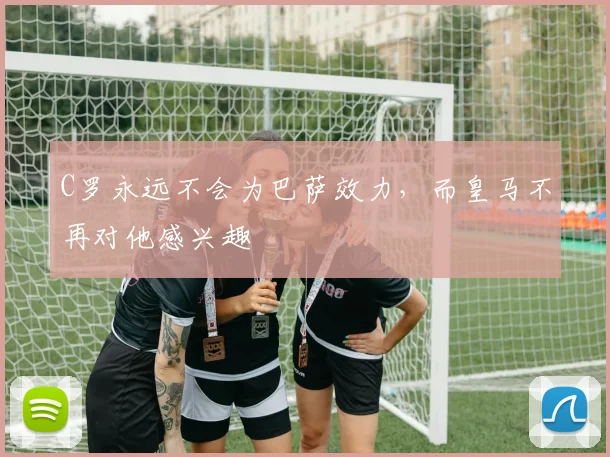 C罗永远不会为巴萨效力，而皇马不再对他感兴趣