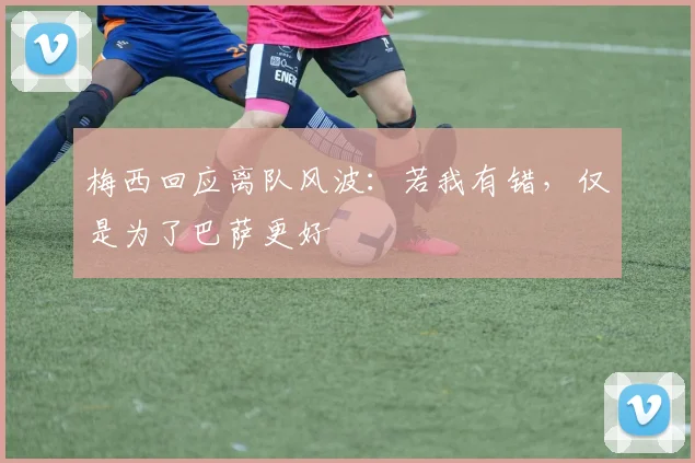 梅西回应离队风波：若我有错，仅是为了巴萨更好