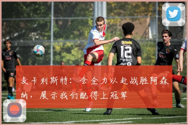 麦卡利斯特：会全力以赴战胜阿森纳，展示我们配得上冠军