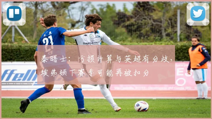 泰晤士：亏损计算与英超有分歧，埃弗顿下赛季可能再被扣分