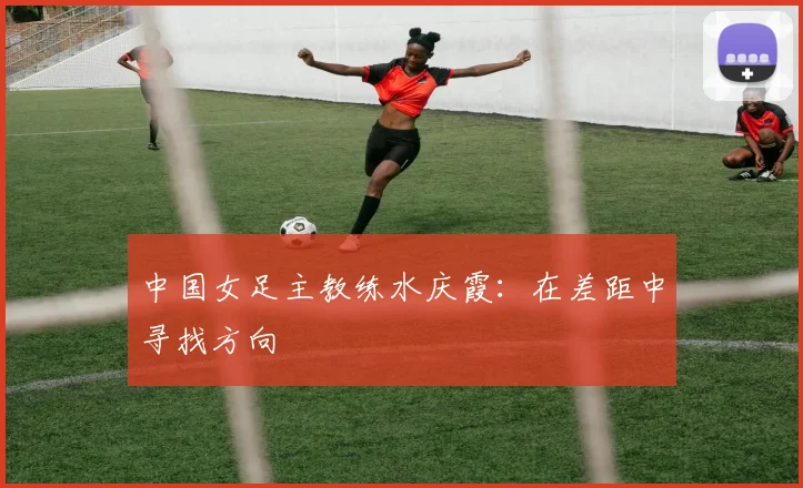 中国女足主教练水庆霞：在差距中寻找方向