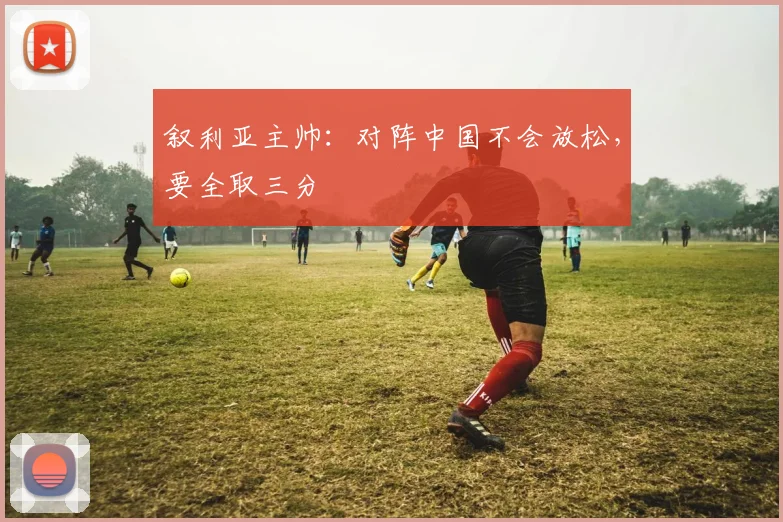 叙利亚主帅：对阵中国不会放松，要全取三分