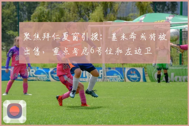 聚焦拜仁夏窗引援：基米希或将被出售，重点考虑6号位和左边卫