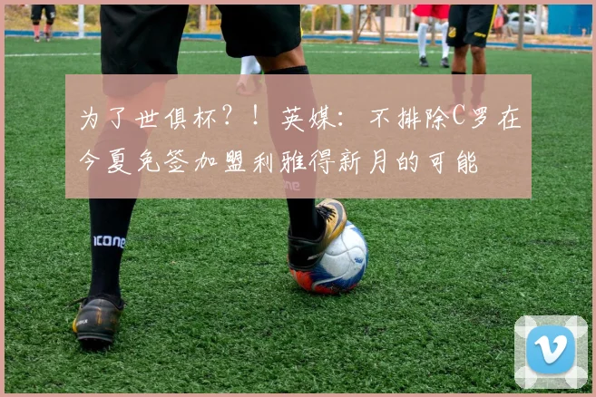 为了世俱杯？！英媒：不排除C罗在今夏免签加盟利雅得新月的可能