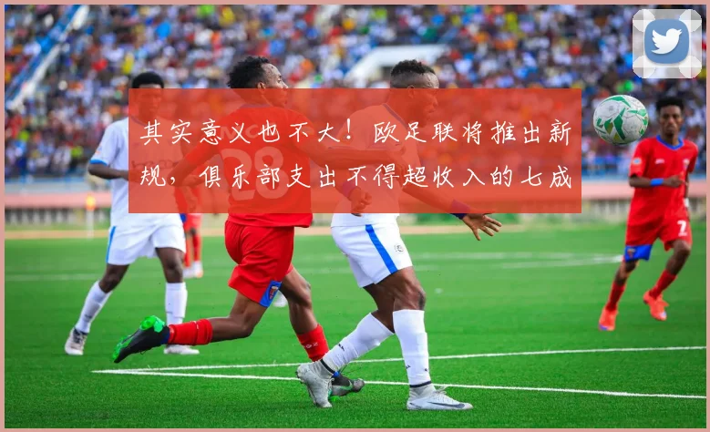 其实意义也不大！欧足联将推出新规，俱乐部支出不得超收入的七成