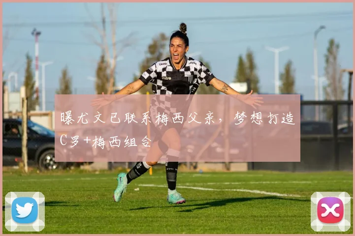 曝尤文已联系梅西父亲，梦想打造C罗+梅西组合