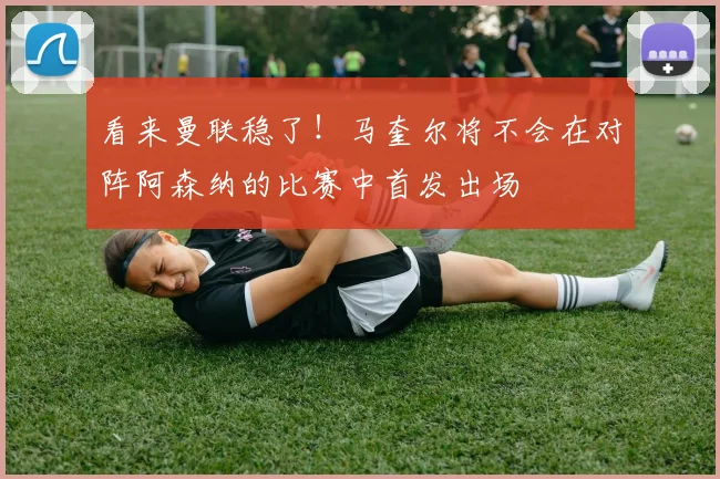 看来曼联稳了！马奎尔将不会在对阵阿森纳的比赛中首发出场