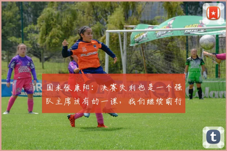 国米张康阳：决赛失利也是一个强队主席该有的一课，我们继续前行