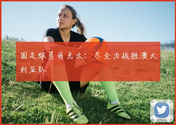 国足球员蒋光太：尽全力战胜澳大利亚队