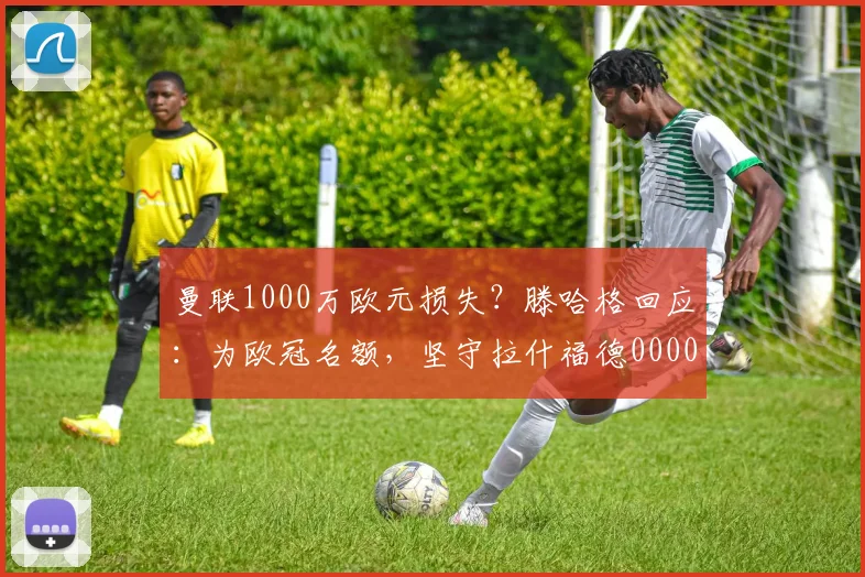 曼联1000万欧元损失？滕哈格回应：为欧冠名额，坚守拉什福德0000644
