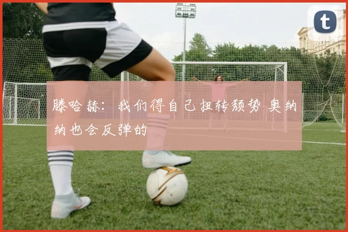 滕哈赫：我们得自己扭转颓势 奥纳纳也会反弹的