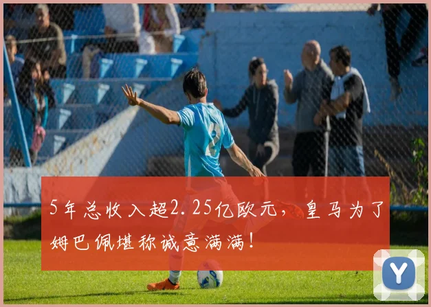 5年总收入超2.25亿欧元，皇马为了姆巴佩堪称诚意满满！