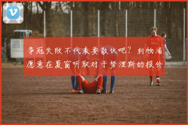 争冠失败不代表要散伙吧？利物浦愿意在夏窗听取对于努涅斯的报价