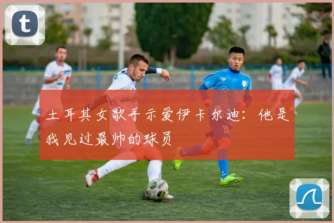 土耳其女歌手示爱伊卡尔迪：他是我见过最帅的球员