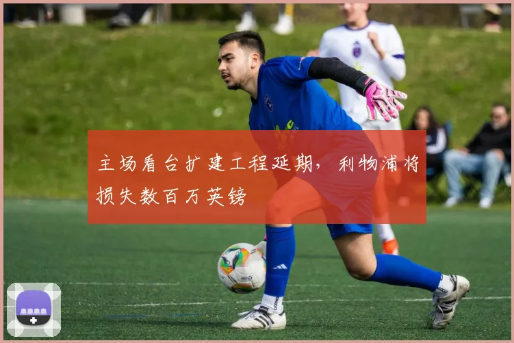 主场看台扩建工程延期，利物浦将损失数百万英镑