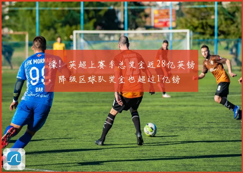 壕！英超上赛季总奖金近28亿英镑，降级区球队奖金也超过1亿镑