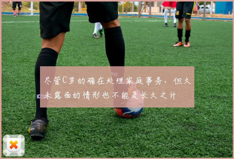 尽管C罗的确在处理家庭事务，但久未露面的情形也不能是长久之计