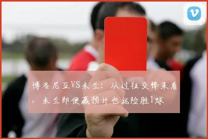 博洛尼亚VS米兰：从过往交锋来看，米兰即便赢预计也就险胜1球