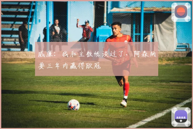 威廉：我和主教练谈过了，阿森纳要三年内赢得欧冠