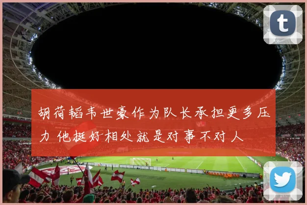 胡荷韬韦世豪作为队长承担更多压力 他挺好相处就是对事不对人