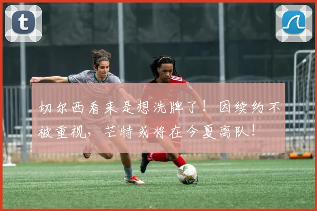 切尔西看来是想洗牌了！因续约不被重视，芒特或将在今夏离队！