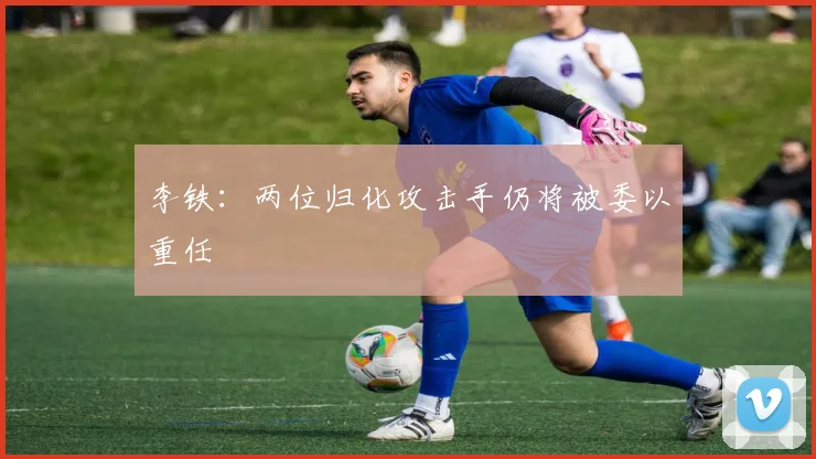 李铁：两位归化攻击手仍将被委以重任