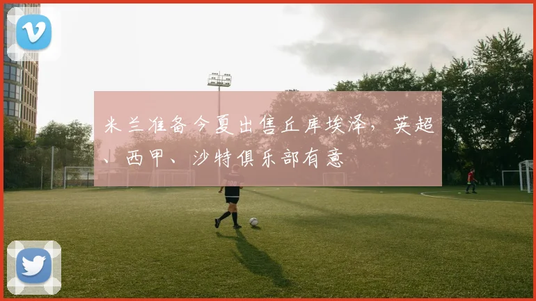 米兰准备今夏出售丘库埃泽，英超、西甲、沙特俱乐部有意