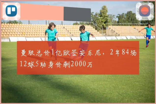 曼联总价1亿欧签安东尼，2年84场12球5助身价剩2000万