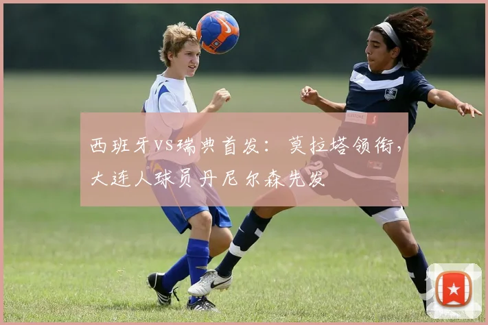 西班牙vs瑞典首发：莫拉塔领衔，大连人球员丹尼尔森先发