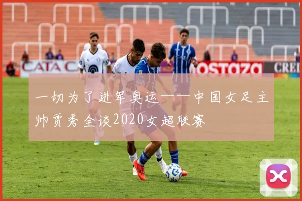一切为了进军奥运——中国女足主帅贾秀全谈2020女超联赛