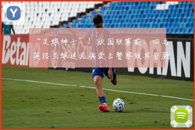 “足球绅士”！欧国联赛前，四名英格兰球迷无端袭击警察致其昏厥