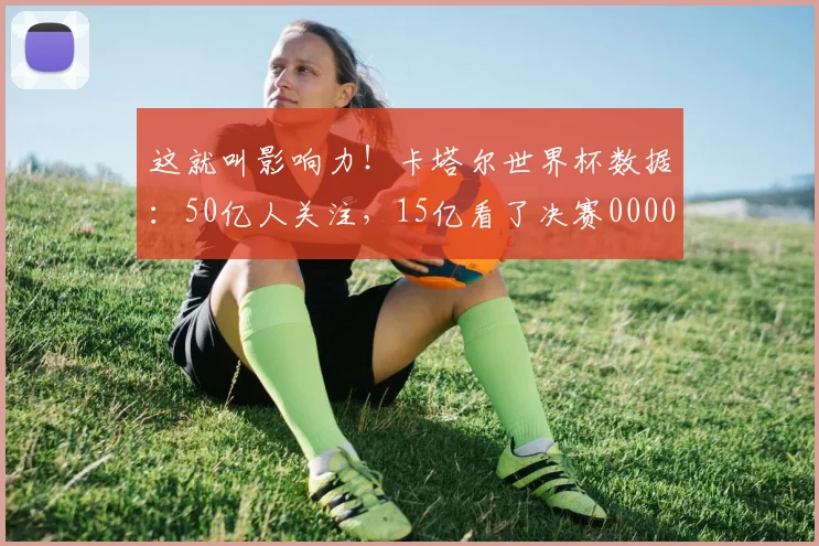这就叫影响力！卡塔尔世界杯数据：50亿人关注，15亿看了决赛0000644