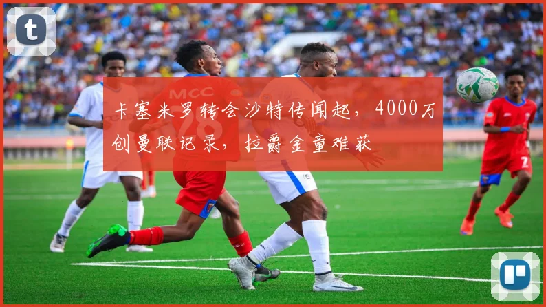 卡塞米罗转会沙特传闻起，4000万创曼联记录，拉爵金童难获