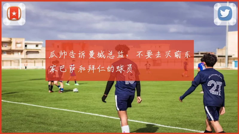 瓜帅告诉曼城总监，不要去买前东家巴萨和拜仁的球员