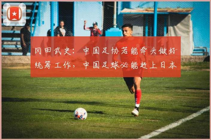 冈田武史：中国足协若能牵头做好统筹工作，中国足球必能赶上日本