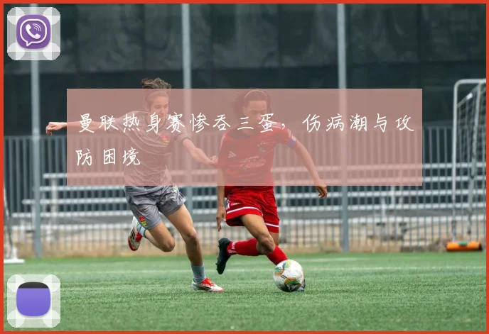 曼联热身赛惨吞三蛋，伤病潮与攻防困境