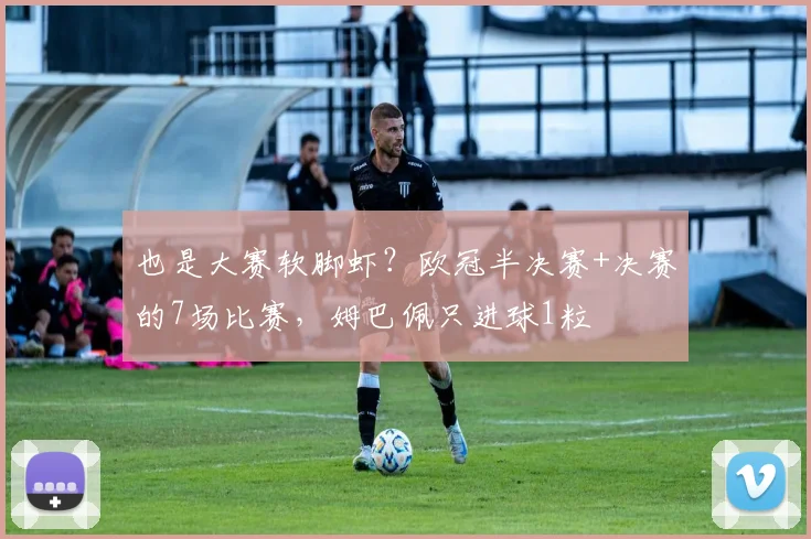 也是大赛软脚虾？欧冠半决赛+决赛的7场比赛，姆巴佩只进球1粒