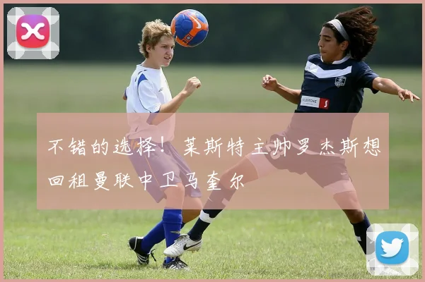 不错的选择！莱斯特主帅罗杰斯想回租曼联中卫马奎尔