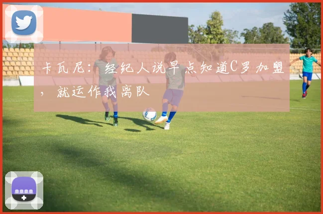 卡瓦尼：经纪人说早点知道C罗加盟，就运作我离队