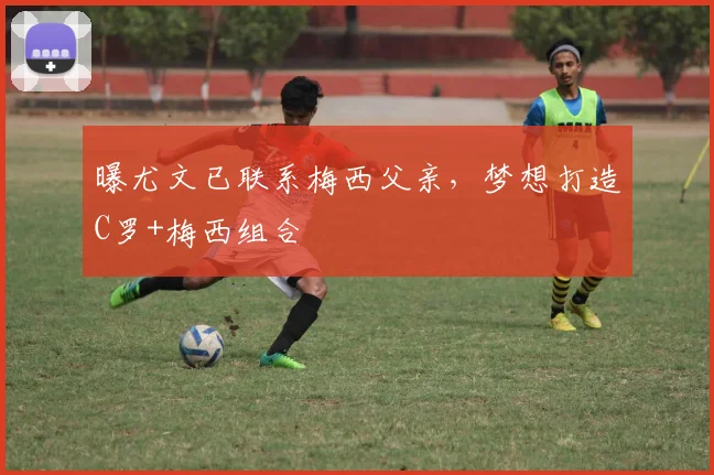 曝尤文已联系梅西父亲，梦想打造C罗+梅西组合