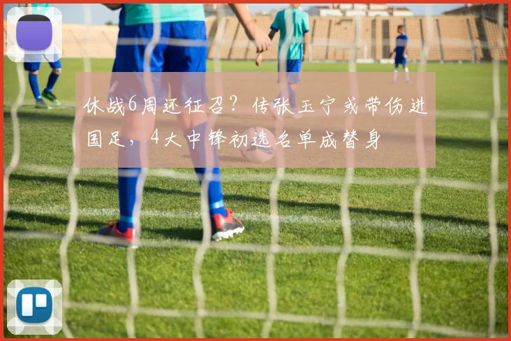 休战6周还征召？传张玉宁或带伤进国足，4大中锋初选名单成替身