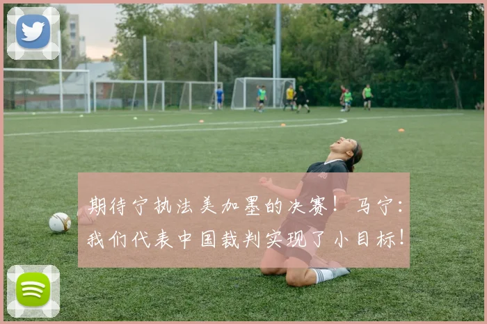 期待宁执法美加墨的决赛！马宁：我们代表中国裁判实现了小目标！