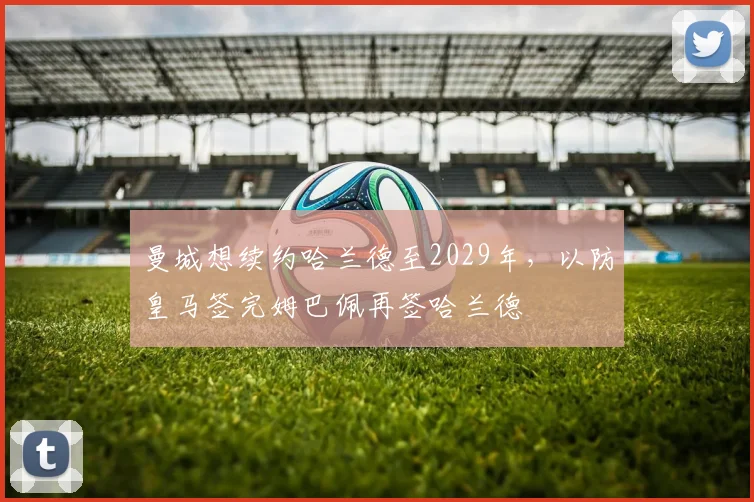 曼城想续约哈兰德至2029年，以防皇马签完姆巴佩再签哈兰德